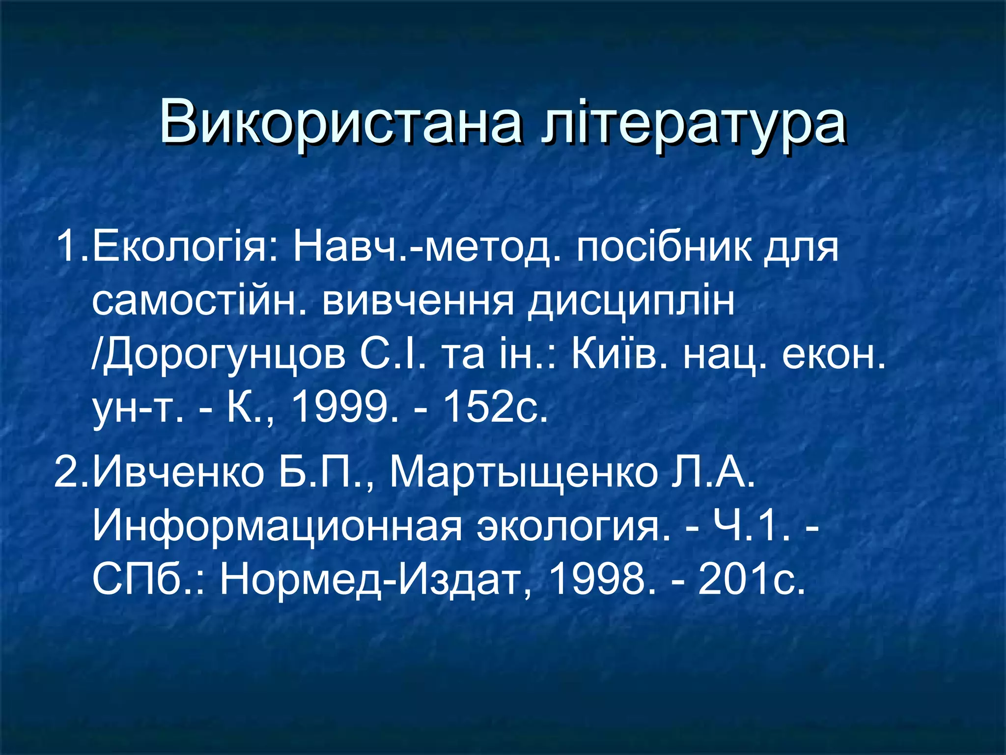 Використана літератураВикористана література
1.Екологія: Навч.-метод. посібник для
самостійн. вивчення дисциплін
/Дорогунцов С.І. та ін.: Київ. нац. екон.
ун-т. - К., 1999. - 152с.
2.Ивченко Б.П., Мартыщенко Л.А.
Информационная экология. - Ч.1. -
СПб.: Нормед-Издат, 1998. - 201с.
 