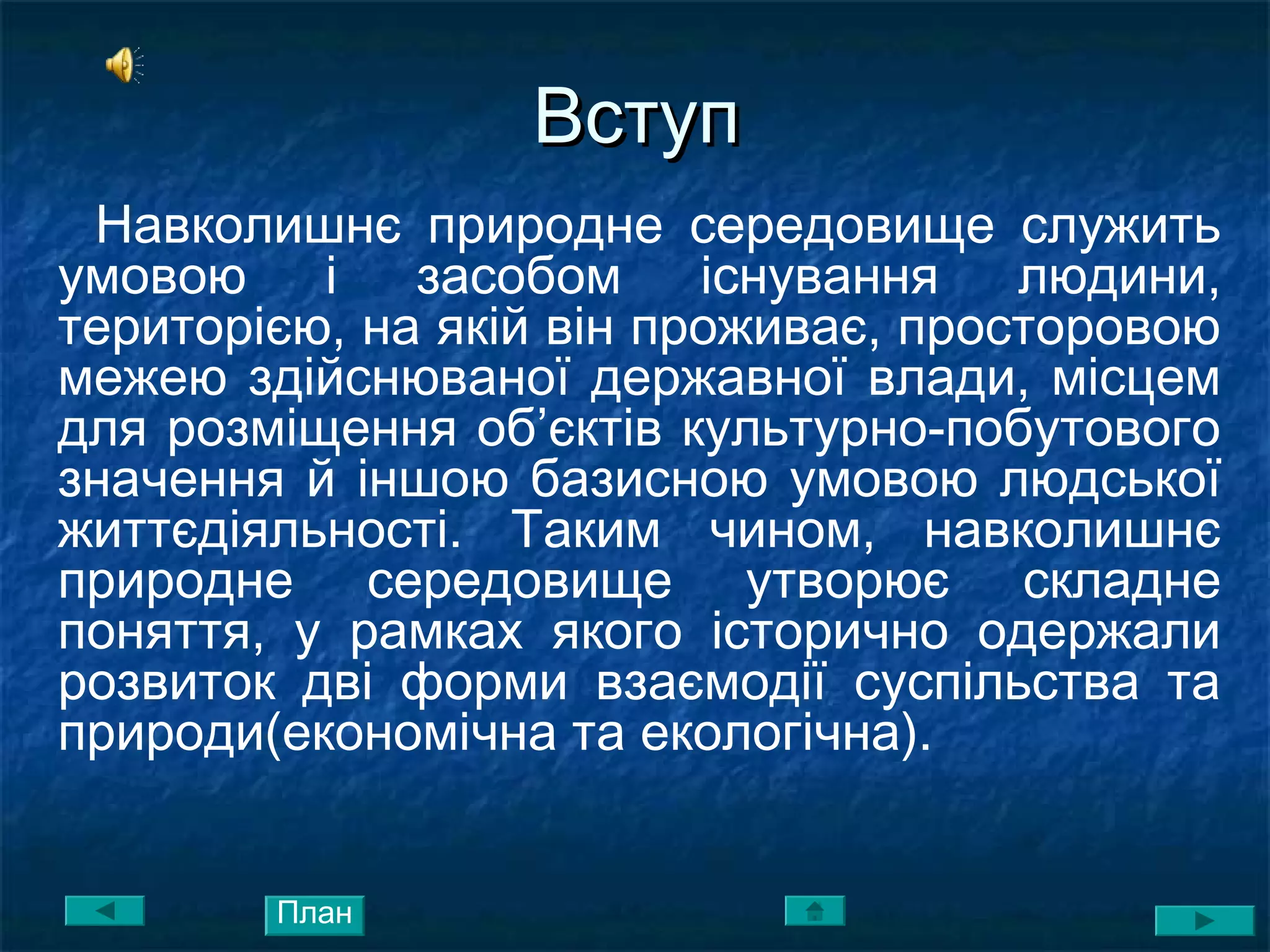 ВступВступ
Навколишнє природне середовище служить
умовою і засобом існування людини,
територією, на якій він проживає, просторовою
межею здійснюваної державної влади, місцем
для розміщення об’єктів культурно-побутового
значення й іншою базисною умовою людської
життєдіяльності. Таким чином, навколишнє
природне середовище утворює складне
поняття, у рамках якого історично одержали
розвиток дві форми взаємодії суспільства та
природи(економічна та екологічна).
План
 