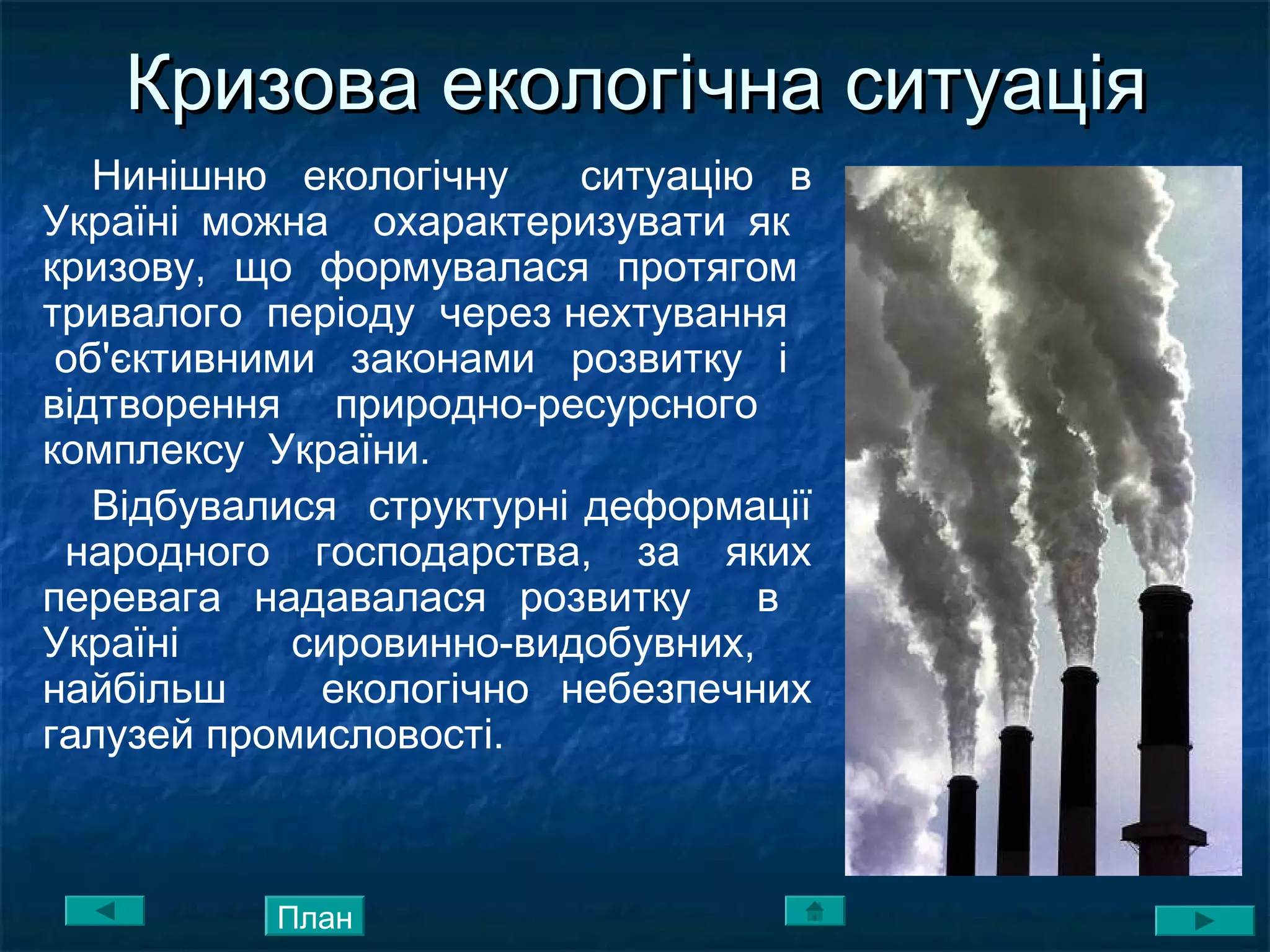 Кризова екологічна ситуаціяКризова екологічна ситуація
Нинішню екологічну ситуацію в
Україні можна охарактеризувати як
кризову, що формувалася протягом
тривалого періоду через нехтування
об'єктивними законами розвитку і
відтворення природно-ресурсного
комплексу України.
Відбувалися структурні деформації
народного господарства, за яких
перевага надавалася розвитку в
Україні сировинно-видобувних,
найбільш екологічно небезпечних
галузей промисловості.
План
 