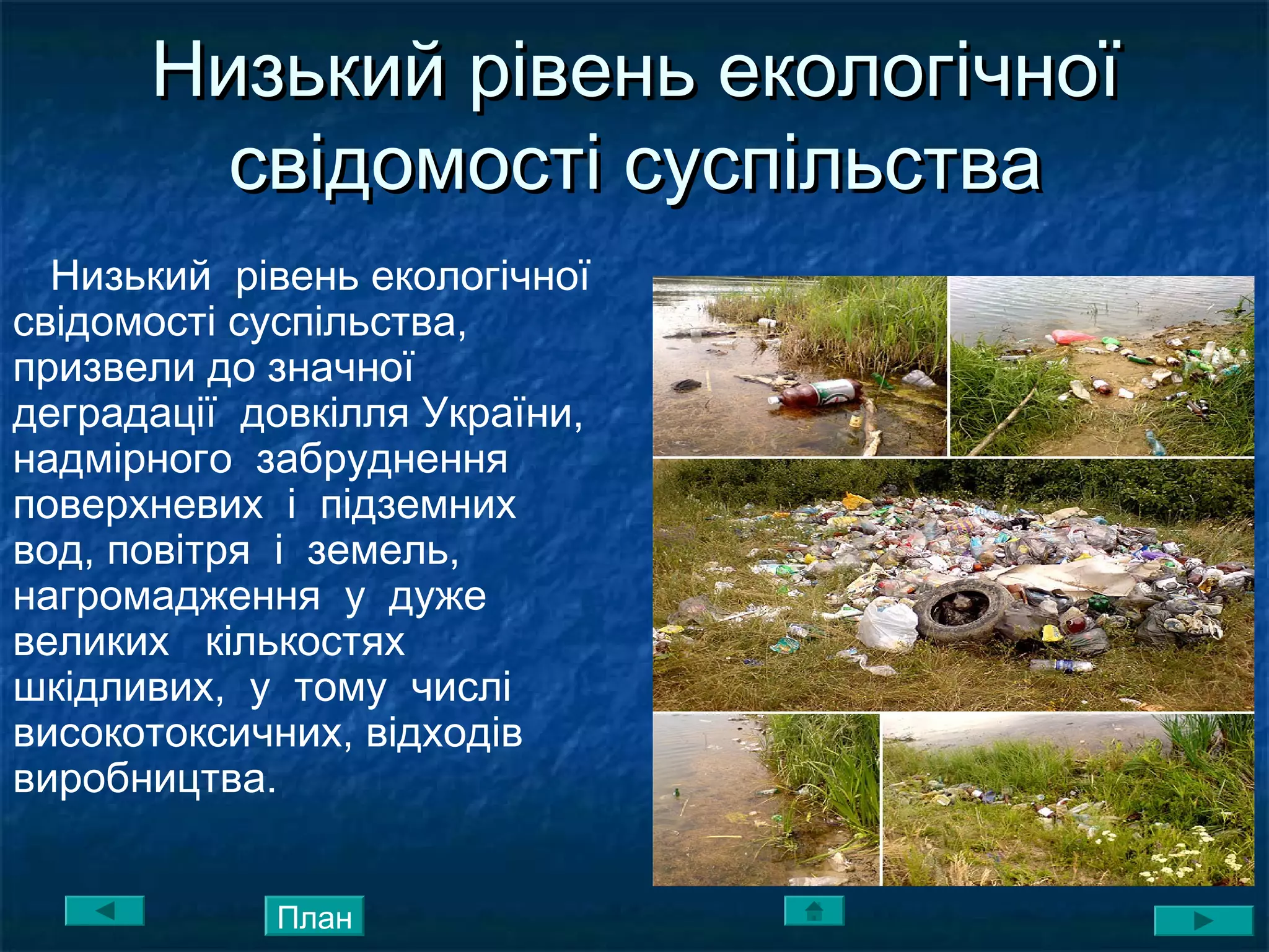Низький рівень екологічноїНизький рівень екологічної
свідомості суспільствасвідомості суспільства
Низький рівень екологічної
свідомості суспільства,
призвели до значної
деградації довкілля України,
надмірного забруднення
поверхневих і підземних
вод, повітря і земель,
нагромадження у дуже
великих кількостях
шкідливих, у тому числі
високотоксичних, відходів
виробництва.
План
 