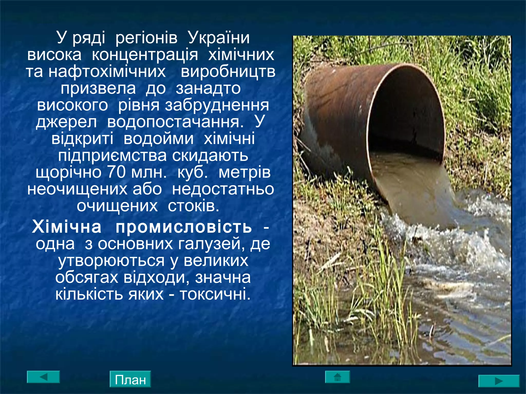 У ряді регіонів України
висока концентрація хімічних
та нафтохімічних виробництв
призвела до занадто
високого рівня забруднення
джерел водопостачання. У
відкриті водойми хімічні
підприємства скидають
щорічно 70 млн. куб. метрів
неочищених або недостатньо
очищених стоків.
Хімічна промисловість -
одна з основних галузей, де
утворюються у великих
обсягах відходи, значна
кількість яких - токсичні.
План
 