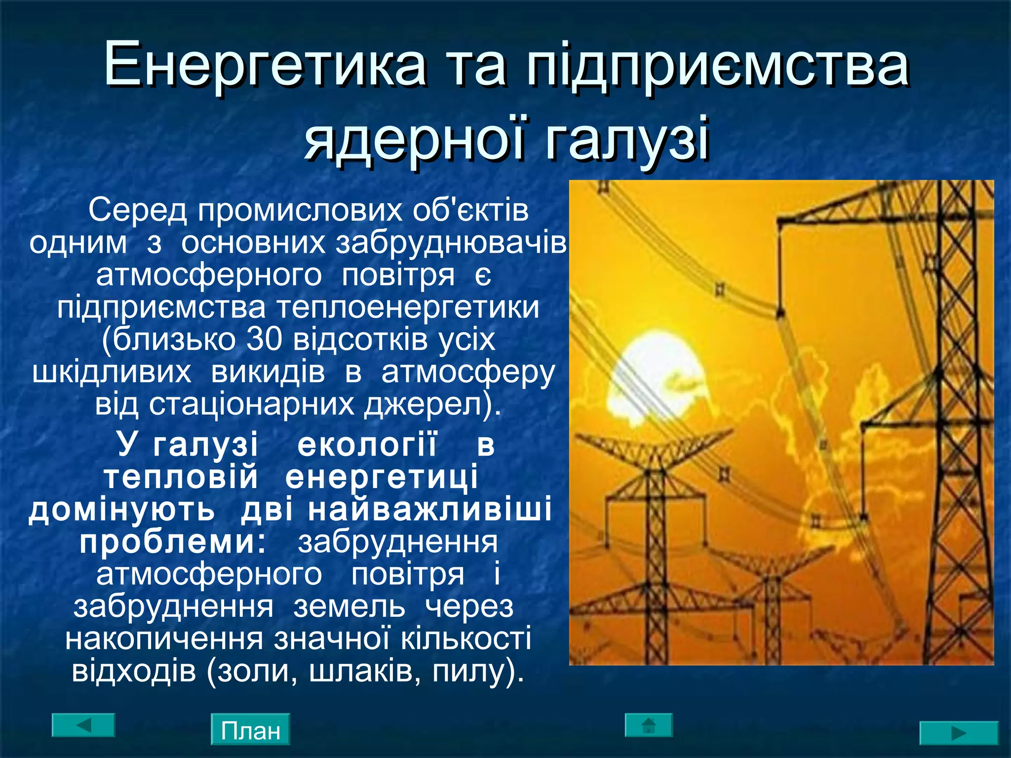 Енергетика та підприємстваЕнергетика та підприємства
ядерної галузіядерної галузі
Серед промислових об'єктів
одним з основних забруднювачів
атмосферного повітря є
підприємства теплоенергетики
(близько 30 відсотків усіх
шкідливих викидів в атмосферу
від стаціонарних джерел).
У галузі екології в
тепловій енергетиці
домінують дві найважливіші
проблеми: забруднення
атмосферного повітря і
забруднення земель через
накопичення значної кількості
відходів (золи, шлаків, пилу).
План
 