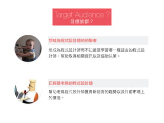 Target Audience ?
⺫⽬目標族群？
想成為程式設計師的初學者
想成為程式設計師而不知道要學習哪一種語言的程式設
計師，幫助取得相關資訊以及協助決策。
已經是老鳥的程式設計師
幫助老鳥程式設計師獲得新語言的趨勢以及目前市場上
的價值。
 