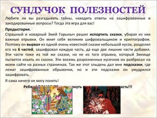 Любите ли вы разгадывать тайны, находить ответы на зашифрованные и
закодированные вопросы? Тогда эта игра для вас!
Предыстория.
Страшный и коварный Змей Горыныч решил испортить сказки, убирая из них
важные отрывки. Он мнит себя великим шифровальщиком и криптографом.
Поэтому он вырвал из одной очень известной сказки небольшой кусок, разделил
его на 6 частей, зашифровал каждую часть, да еще две лишние части добавил.
Эти части тоже из той же сказки, но не из того отрывка, который Змеище
пытается изъять из сказки. Эти восемь разрозненных кусочков он разбросал на
моем сайте на разных страничках. Так же этот злыдень дал мне подсказки, где
лежат зашифрованные обрывочки, но и эти подсказки он умудрился
зашифровать.
Я сама ничего не могу понять!
Ребята! ПОМОГИТЕ мне вернуть в сказку ее важную часть!!!
 