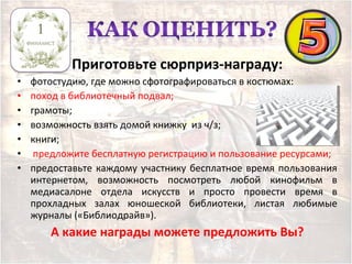 Приготовьте сюрприз-награду:
• фотостудию, где можно сфотографироваться в костюмах;
• поход в библиотечный подвал;
• грамоты;
• возможность взять домой книжку из ч/з;
• книги;
• предложите бесплатную регистрацию и пользование ресурсами;
• предоставьте каждому участнику бесплатное время пользования
интернетом, возможность посмотреть любой кинофильм в
медиасалоне отдела искусств и просто провести время в
прохладных залах юношеской библиотеки, листая любимые
журналы («Библиодрайв»).
А какие награды можете предложить Вы?
 