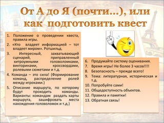 1. Положение о проведении квеста,
правила игры.
2. «Кто владеет информацией – тот
владеет миром». Ротшильд.
3. Интересный, захватывающий
сценарий, приправленный
хитроумными головоломками,
викторинами, кроссвордами,
ролевыми сюжетами и т.д.
4. Команда – это сила! (Формирование
команд, распределение ролей
между игроками.)
5. Описание маршрута, по которому
будут проходить команды.
Варианты: командам раздать карты
маршрута, зашифровать места
нахождения головоломок и т.д.)
1. Положение о проведении квеста,
правила игры.
2. «Кто владеет информацией – тот
владеет миром». Ротшильд.
3. Интересный, захватывающий
сценарий, приправленный
хитроумными головоломками,
викторинами, кроссвордами,
ролевыми сюжетами и т.д.
4. Команда – это сила! (Формирование
команд, распределение ролей
между игроками.)
5. Описание маршрута, по которому
будут проходить команды.
Варианты: командам раздать карты
маршрута, зашифровать места
нахождения головоломок и т.д.)
6. Продумайте систему оценивания.
7. Время игры! Не более 3 часов!!!!
8. Безопасность – прежде всего!
9. Тема: литературная, историческая и
т.д.
10. Попробуйте сами!
11. Общедоступность объектов.
12. Правила и памятки!
13. Обратная связь!
6. Продумайте систему оценивания.
7. Время игры! Не более 3 часов!!!!
8. Безопасность – прежде всего!
9. Тема: литературная, историческая и
т.д.
10. Попробуйте сами!
11. Общедоступность объектов.
12. Правила и памятки!
13. Обратная связь!
 