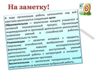 В ходе организации работы школьников над веб-
квестами реализуются следующие цели:
Образовательная — вовлечение каждого учащегося в
активный познавательный процесс. Организация
индивидуальной и групповой деятельности школьников,
выявление умений и способностей работать
самостоятельно по теме.
Развивающая — развитие интереса к предмету,
творческих способностей, воображения учащихся;
формирование навыков исследовательской
деятельности, публичных выступлений, умений
самостоятельной работы с литературой и интернет -
ресурсами; расширение кругозора.
Воспитательная — воспитание толерантности, личной
ответственности за выполнение выбранной работы.
 