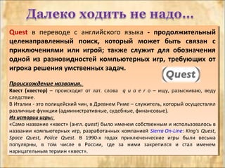 Quest в переводе с английского языка - продолжительный
целенаправленный поиск, который может быть связан с
приключениями или игрой; также служит для обозначения
одной из разновидностей компьютерных игр, требующих от
игрока решения умственных задач.
Происхождение названия.
Квест (квестор) – происходит от лат. слова q u a e r o – ищу, разыскиваю, веду
следствие.
В Италии - это полицейский чин, в Древнем Риме – служитель, который осуществлял
различные функции (административные, судебные, финансовые).
Из истории игры:
«Само название «квест» (англ. quest) было именем собственным и использовалось в
названии компьютерных игр, разработанных компанией Sierra On-Line: King's Quest,
Space Quest, Police Quest. В 1990-х годах приключенческие игры были весьма
популярны, в том числе в России, где за ними закрепился и стал именем
нарицательным термин «квест».
Quest в переводе с английского языка - продолжительный
целенаправленный поиск, который может быть связан с
приключениями или игрой; также служит для обозначения
одной из разновидностей компьютерных игр, требующих от
игрока решения умственных задач.
Происхождение названия.
Квест (квестор) – происходит от лат. слова q u a e r o – ищу, разыскиваю, веду
следствие.
В Италии - это полицейский чин, в Древнем Риме – служитель, который осуществлял
различные функции (административные, судебные, финансовые).
Из истории игры:
«Само название «квест» (англ. quest) было именем собственным и использовалось в
названии компьютерных игр, разработанных компанией Sierra On-Line: King's Quest,
Space Quest, Police Quest. В 1990-х годах приключенческие игры были весьма
популярны, в том числе в России, где за ними закрепился и стал именем
нарицательным термин «квест».
 