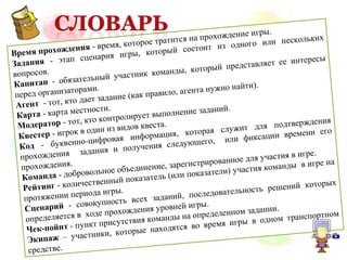 Время прохождения - время, которое тратится на прохождение игры.
Задания - этап сценария игры, который состоит из одного или нескольких
вопросов.
Капитан - обязательный участник команды, который представляет ее интересы
перед организаторами.
Агент - тот, кто дает задание (как правило, агента нужно найти).
Карта - карта местности.
Модератор - тот, кто контролирует выполнение заданий.
Квестер - игрок в один из видов квеста.
Код - буквенно-цифровая информация, которая служит для подтверждения
прохождения задания и получения следующего, или фиксации времени его
прохождения.
Команда - добровольное объединение, зарегистрированное для участия в игре.
Рейтинг - количественный показатель (или показатели) участия команды в игре на
протяжении периода игры.
Сценарий - совокупность всех заданий, последовательность решений которых
определяется в ходе прохождения уровней игры.
Чек-пойнт - пункт присутствия команды на определенном задании.
Экипаж – участники, которые находятся во время игры в одном транспортном
средстве.
 
