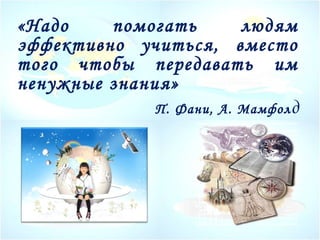«Надо помогать людям
эффективно учиться, вместо
того чтобы передавать им
ненужные знания»
П. Фани, А. Мамфолд
 