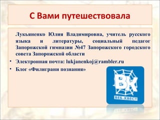 С Вами путешествовала
Лукьяненко Юлия Владимировна, учитель русского
языка и литературы, социальный педагог
Запорожской гимназии №47 Запорожского городского
совета Запорожской области
• Электронная почта: lukjanenkoj@rambler.ru
• Блог «Филиграни познания»
 