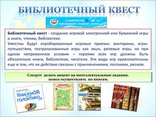 Библиотечный квест - создание игровой электронной или бумажной игры
о книге, чтении, библиотеке.
Уместны будут апробированные игровые приемы: викторины, игры-
путешествия, театрализованные игры как экшн, ролевые игры, но при
одном непременном условии – героями всех игр должны быть
обязательно книги, библиотеки, читатели. Эти виды игр привлекательны
еще и тем, что их действие связаны с приключениями, погонями, риском.
Следует делать акцент на интеллектуальные задания,
поиск осуществлять по книгам.
Следует делать акцент на интеллектуальные задания,
поиск осуществлять по книгам.
 