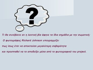 Τι θα συνέβαινε αν η λεκτική βία άφηνε τα ίδια σημάδια με την σωματική;
 Ο φωτογράφος Richard Johnson υπογραμμίζει
πως ίσως έτσι να αποκτούσε μεγαλύτερη σοβαρότητα
και προσπαθεί να το αποδείξει μέσα από το φωτογραφικό του project.
 