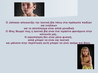 O Johnson απεικονίζει την λεκτική βία πάνω στα πρόσωπα παιδιών
και ενηλίκων
και το αποτέλεσμα είναι απλά μοναδικό.
O ίδιος θεωρεί πως η λεκτική βία είναι ένα τεράστιο φαινόμενο στην
κοινωνία μας.
Η κακοποίηση δεν είναι μόνο φυσική,
αλλά μπορεί να είναι και λεκτική
και μάλιστα στην περίπτωση αυτή μπορεί να γίνει ακόμα πιο βίαιη. 
 