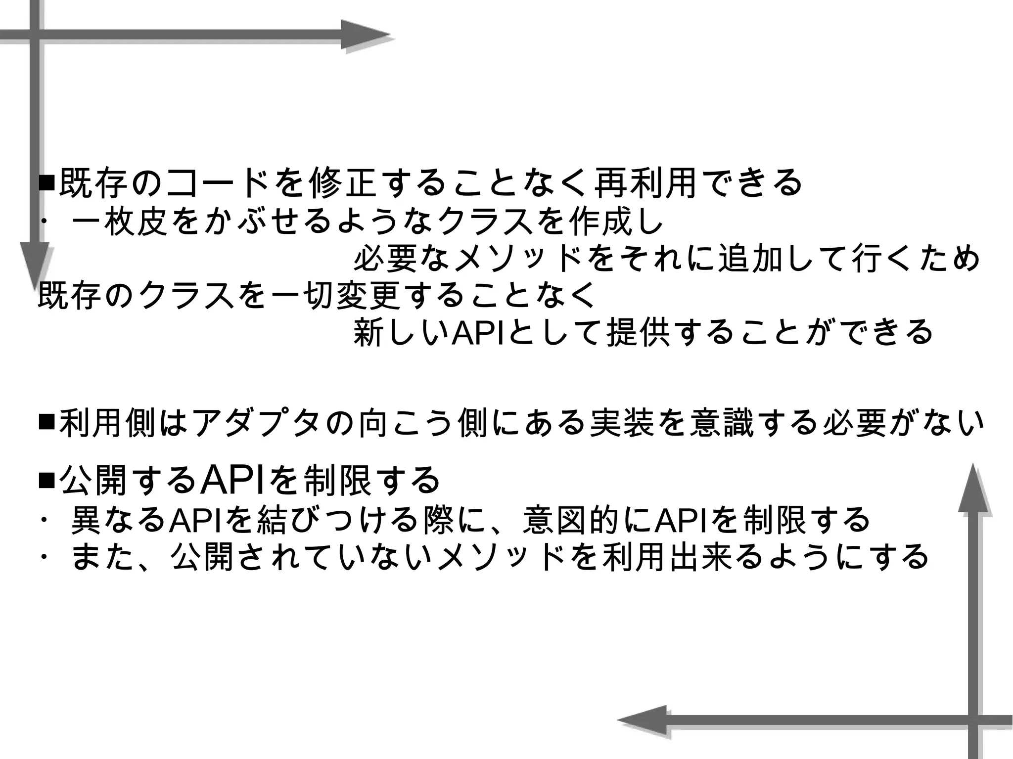 ■既存のコードを修正することなく再利用できる
・一枚皮をかぶせるようなクラスを作成し
必要なメソッドをそれに追加して行くため
既存のクラスを一切変更することなく
新しいAPIとして提供することができる
■利用側はアダプタの向こう側にある実装を意識する必要がない
■公開するAPIを制限する
・異なるAPIを結びつける際に、意図的にAPIを制限する
・また、公開されていないメソッドを利用出来るようにする
 