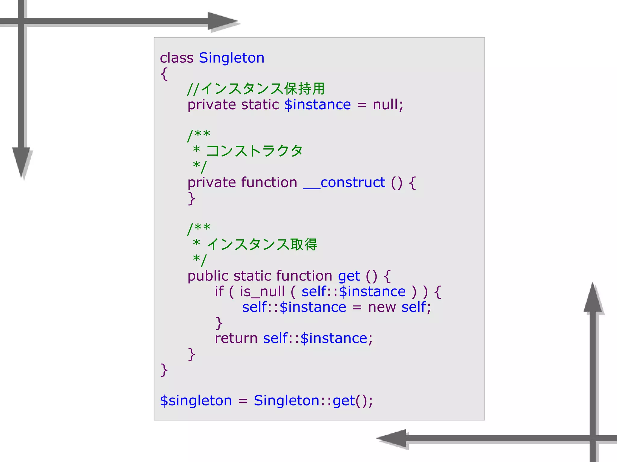 class Singleton
{
//インスタンス保持用
private static $instance = null;
/**
* コンストラクタ
*/
private function __construct () {
}
/**
* インスタンス取得
*/
public static function get () {
if ( is_null ( self::$instance ) ) {
self::$instance = new self;
}
return self::$instance;
}
}
$singleton = Singleton::get();
 