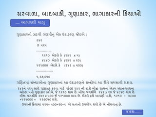 ગુણાકારની ઝડપી ગણત્રીનું એક ઉદાહરણ જોઇએ :
૨૪૨
X ૫૨૫
-------------
૧૨૧૦ એિલે કે (૨૪૨ x ૫)
૪૮૪૦ એિલે કે (૨૪૨ x ૨૦)
૧૨૧૦૦૦ એિલે કે (૨૪૨ x ૫૦૦)
---------------
૧,૨૭,૦૫૦
ગચણતમાં સંખ્યાઓના ગુણાકારનાં આ ઉદાહરણને શબ્દોમાં આ રીતે સમજાવી શકાય.
૨૪૨ને ૫૨૫ સાથે ગુણાકાર કરવા માિે પહેલાં ૨૪૨ ની સાથે બીજી રકમના એકમ મથાન-મૂલ્યના
આંકડા ૫નો ગુણાકાર કરીએ, જે ૧૨૧૦ થાય છે. બીજા પયથીયે ૨૪૨ x ૨૦ જે ૪૮૪૦ થાય છે.
ત્રીજા પયથીયે ૨૪૨ x ૫૦૦ જે ૧૨૧૦૦૦ થાય છે. એિલે હવે આપણી પાસે, ૧૨૧૦ + ૪૮૪૦
+૧૨૧૦૦૦ = ૧૨૭૦૫૦ થશે.
ઉપરની રિયામાં ૫૨૫= ૫૦૦+૨૦+૫ એ સત્યનો ઉપયોય થયો છે એ નોંધવાનું છે.
.... આગળથી િાલુ
િમશઃ......
 