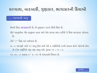 છેલ્લી ક્રિયા ભાયાકારની છે, જે ગુણાકાર કરતાં ઊંધી ક્રિયા છે.
કોઈ વસ્તુઓના એક સમુહના નાના અને એક સરખા ભાગ કરીએ તે ક્રિયા ભાગાકાર કહેવાય
છે.
તેને "/" ચિહ્ન વડે દશાાવાય છે.
દા. ત. આપણી પાસે ૧૨ વસ્તુ હોય અને તેને ૪ વ્યક્તતઓ વચ્િે સમાન ભાગે વહેંિવી હોય
તો દરેક વ્યક્તતને ત્રણ ત્રણ વસ્તુ મળે. ટુંકમા ૧૨ / ૪ = ૩.
૧૨ /૪ = ૩ અથવા ૩ * ૪ =૧૨ એ સમાનાથા નવધાન છે.
.... આગળથી િાલુ
િમશઃ......
 
