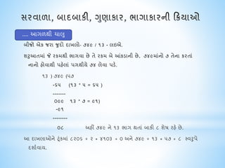 બીજો એક જરા જુદો દાખલો- ૭૪૯ / ૧૩ - લઇએ.
શરુઆતમાં જે રકમથી ભાયવા છે તે રકમ બે આંકડાની છે. ૭૪૯માંનો ૭ તેના કરતાં
નાનો હોવાથી પહેલાં પયથીયે ૭૪ લેવા પડે.
૧૩ ) ૭૪૯ (૫૭
-૬૫ (૧૩ * ૫ = ૬૫ )
-------
૦૯૯ ૧૩ * ૭ = ૯૧)
-૯૧
--------
૦૮ અહીં ૭૪૯ ને ૧૩ ભાગ થતાં બાકી ૮ શેષ રહે છે.
આ દાખલાઓને ટૂંકમાં ૮૨૦૬ = ૨ * ૪૧૦૩ + ૦ અને ૭૪૯ = ૧૩ * ૫૭ + ૮ સ્વરુપે
દશાાવાય.
.... આગળથી િાલુ
 