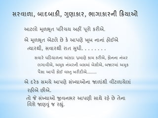 આટલો મૂળભૂત પક્રરિય અહીં પૂરો કરીએ.
એ મૂળભૂત એટલે છે કે આપણે ખ ૂબ નાનાં હોઈએ
ત્યારથી, સવારથી રાત સુધી. . . . . . . .
સવારે ઘક્રડયાળના આંકડા પ્રમાણે કામ કરીએ, ફોનના નંબર
લગાવીએ, અમુક નંબરની બસમાં બેસીએ, બજારમાં અમુક
પૈસા આપી કોઈ વસ્તુ ખરીદીએ.........
એ દરેક સમયે આપણે સંખ્યાઓના જાળાંથી વીંટળાયેલાં
રહીએ છીએ.
તો જે સંખ્યાઓ જીવનભર આપણી સાથે રહે છે તેના
નવશે જાણવું જ રહ્ું.
 