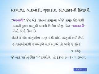 “સરવાળો” જેમ એક વસ્તુના સમૂહમા બીજો સમૂહ જોડવાથી
મળતી કુલ્લ વસ્તુઓ બતાવે છે તેમ બીજી ક્રિયા "બાદબાકી"
તેની ઊંધી ક્રિયા છે.
એટલે કે એક વસ્તુઓના સમૂહમાંથી થોડી વસ્તુઓ લઈ લેવી.
૭ વસ્તુઓમાંથી ૨ વસ્તુઓ લઈ લઈએ તો બાકી શું રહે ?
૫ વસ્તુ.
જો બાદબાકીનું ચિહ્ન "-"વાપરીએ, તો ટૂંકમાં ૭ - ૨= ૫ લખાય.
િમશઃ......
 