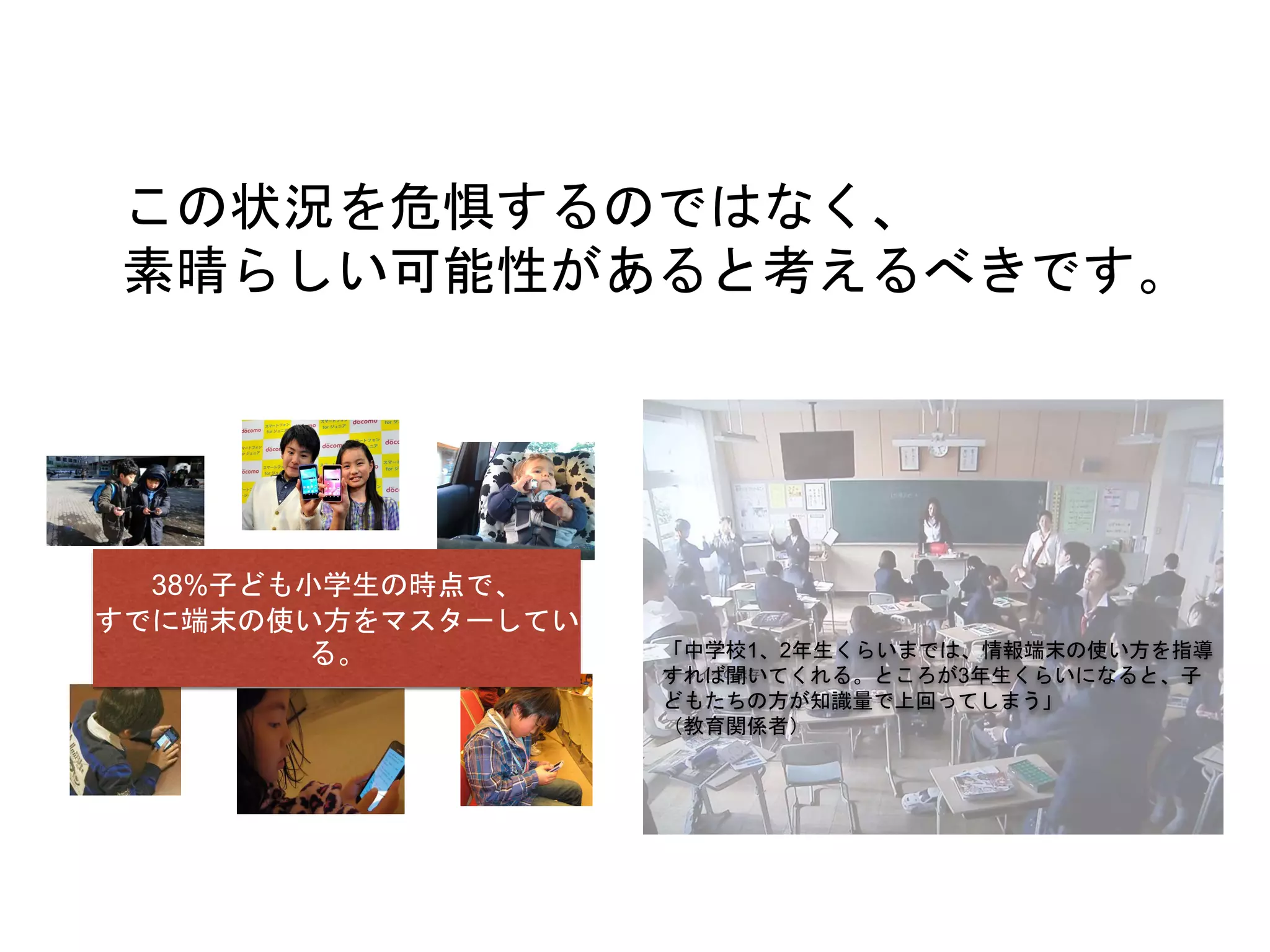 38%子ども小学生の時点で、
すでに端末の使い方をマスターしてい
る。
この状況を危惧するのではなく、
素晴らしい可能性があると考えるべきです。
「中学校1、2年生くらいまでは、情報端末の使い方を指導
すれば聞いてくれる。ところが3年生くらいになると、子
どもたちの方が知識量で上回ってしまう」
（教育関係者）
 