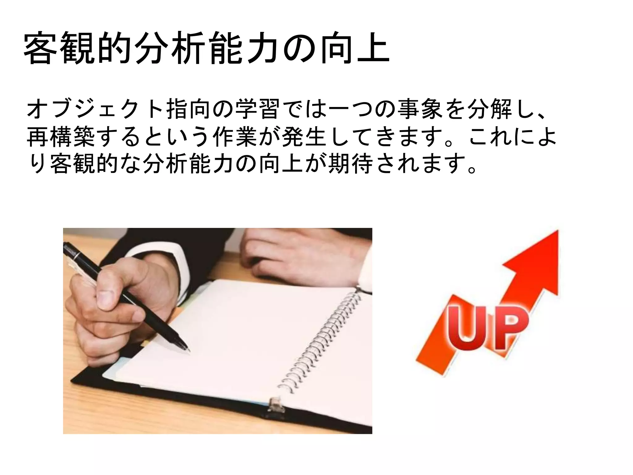 客観的分析能力の向上
オブジェクト指向の学習では一つの事象を分解し、
再構築するという作業が発生してきます。これによ
り客観的な分析能力の向上が期待されます。
 