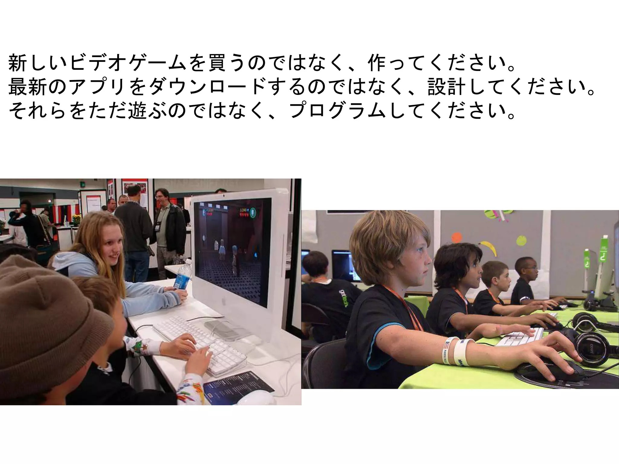 新しいビデオゲームを買うのではなく、作ってください。
最新のアプリをダウンロードするのではなく、設計してください。
それらをただ遊ぶのではなく、プログラムしてください。
 