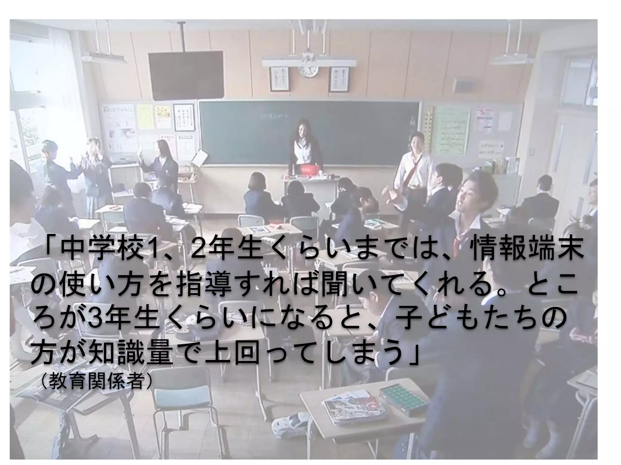 「中学校1、2年生くらいまでは、情報端末
の使い方を指導すれば聞いてくれる。とこ
ろが3年生くらいになると、子どもたちの
方が知識量で上回ってしまう」
（教育関係者）
 