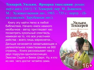 Книгу эту найти легко в любой
библиотеке. Начало книги немного
необычное - автор приглашает нас
посмотреть кукольный спектакль,
намекая на то, что все участники
действа - всего лишь марионетки...
Дальше начинается захватывающее и
увлекательное повествование на 900
страниц... Книга рассказывает нам о
двух подругах-одноклассницах,
Эмилии Седли и Бекки Шарп. Ну, и кто
из них чего достиг читайте сами.
 