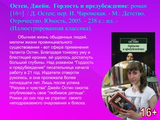 Обычная жизнь обыденных людей,
мелочи жизни провинциального
существования - вот сфера применения
таланта Остин. Благодаря тонкому уму и
блестящей иронии, ей удалось достигнуть
большой глубины. Над романом "Гордость
и предубеждение" писательница начала
работу в 21 год. Издатели отвергли
рукопись, и она пролежала более
пятнадцати лет. Лишь после успеха
"Разума и чувства" Джейн Остин смогла
опубликовать свое "любимое детище".
Роман до сих пор не утратил своего
неподражаемого очарования и блеска.
 