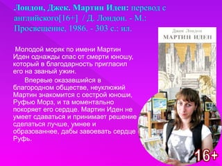 Молодой моряк по имени Мартин
Иден однажды спас от смерти юношу,
который в благодарность пригласил
его на званый ужин.
Впервые оказавшийся в
благородном обществе, неуклюжий
Мартин знакомится с сестрой юноши,
Руфью Морз, и та моментально
покоряет его сердце. Мартин Иден не
умеет сдаваться и принимает решение
сделаться лучше, умнее и
образованнее, дабы завоевать сердце
Руфь.
 