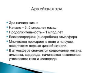 Эра начало жизни
Начало – 3, 5 млрд.лет назад
Продолжительность – 1 млрд.лет
Бескислородная (анаэробная) атмосфера
Множество прокариот в воде и на суше,
появляются первые цианобактерии.
В атмосфере снижается содержание метана,
аммиака, водорода, начинается накопление
углекислого газа и кислорода
 