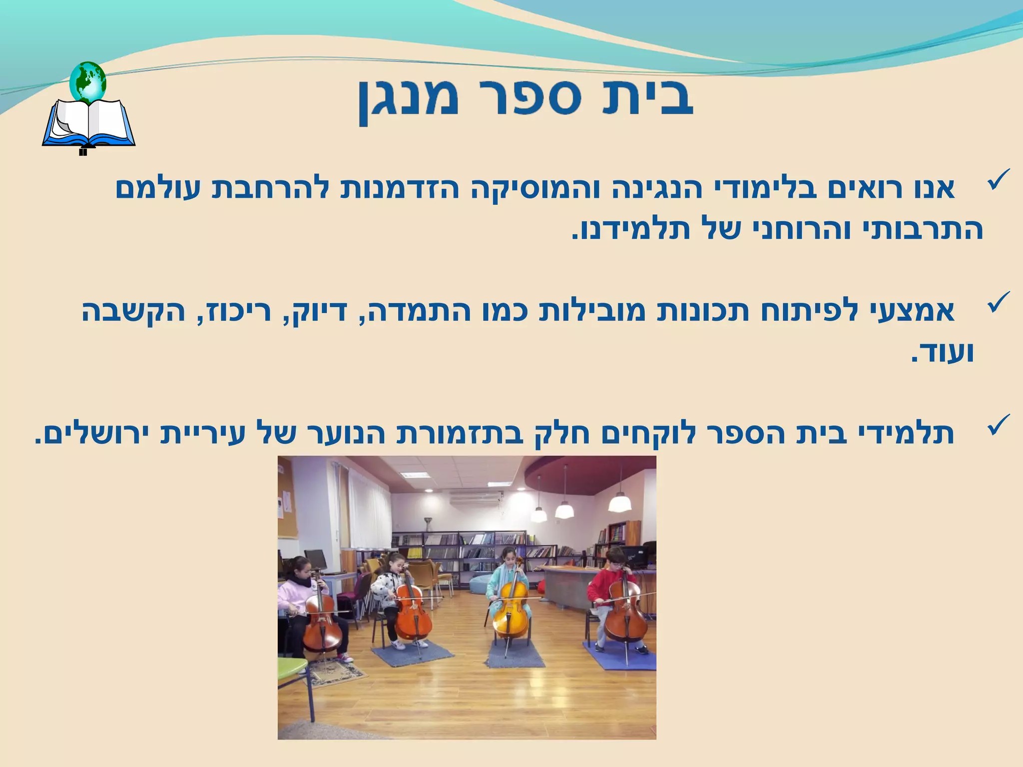 ‫עולמם‬ ‫להרחבת‬ ‫הזדמנות‬ ‫והמוסיקה‬ ‫הנגינה‬ ‫בלימודי‬ ‫רואים‬ ‫אנו‬
.‫תלמידנו‬ ‫של‬ ‫והרוחני‬ ‫התרבותי‬
‫הקשבה‬ ,‫ריכוז‬ ,‫דיוק‬ ,‫התמדה‬ ‫כמו‬ ‫מובילות‬ ‫תכונות‬ ‫לפיתוח‬ ‫אמצעי‬
.‫ועוד‬
.‫ירושלים‬ ‫עיריית‬ ‫של‬ ‫הנוער‬ ‫בתזמורת‬ ‫חלק‬ ‫לוקחים‬ ‫הספר‬ ‫בית‬ ‫תלמידי‬
 