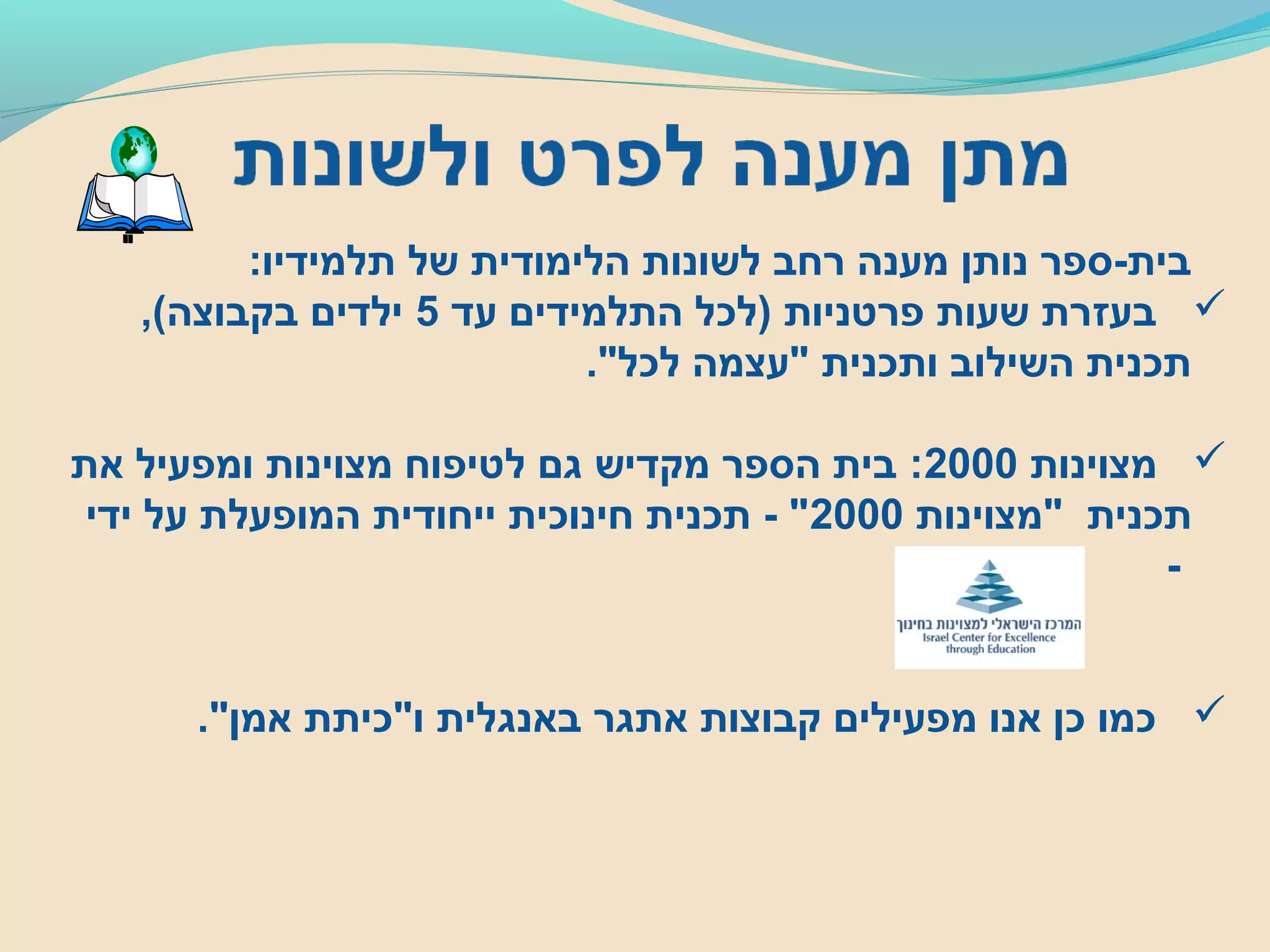 :‫תלמידיו‬ ‫של‬ ‫הלימודית‬ ‫לשונות‬ ‫רחב‬ ‫מענה‬ ‫נותן‬ ‫בית-ספר‬
‫עד‬ ‫התלמידים‬ ‫)לכל‬ ‫פרטניות‬ ‫שעות‬ ‫בעזרת‬5,(‫בקבוצה‬ ‫ילדים‬
."‫לכל‬ ‫"עצמה‬ ‫ותכנית‬ ‫השילוב‬ ‫תכנית‬
‫מצוינות‬2000‫את‬ ‫ומפעיל‬ ‫מצוינות‬ ‫לטיפוח‬ ‫גם‬ ‫מקדיש‬ ‫הספר‬ ‫בית‬ :
‫"מצוינות‬ ‫תכנית‬2000‫ידי‬ ‫על‬ ‫המופעלת‬ ‫ייחודית‬ ‫חינוכית‬ ‫תכנית‬ - "
-
."‫אמן‬ ‫ו"כיתת‬ ‫באנגלית‬ ‫אתגר‬ ‫קבוצות‬ ‫מפעילים‬ ‫אנו‬ ‫כן‬ ‫כמו‬
 