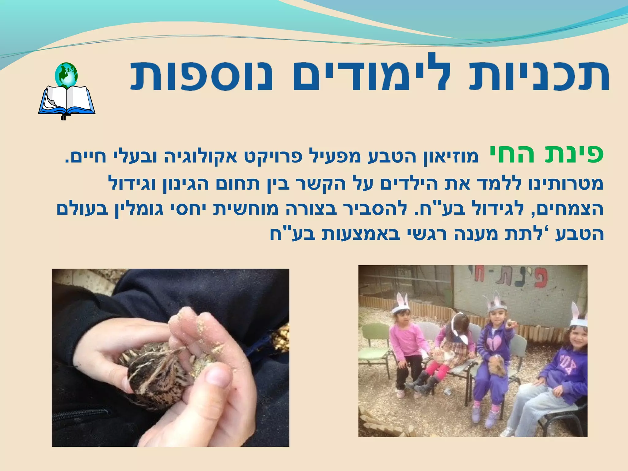 ‫החי‬ ‫פינת‬.‫חיים‬ ‫ובעלי‬ ‫אקולוגיה‬ ‫פרויקט‬ ‫מפעיל‬ ‫הטבע‬ ‫מוזיאון‬
‫וגידול‬ ‫הגינון‬ ‫תחום‬ ‫בין‬ ‫הקשר‬ ‫על‬ ‫הילדים‬ ‫את‬ ‫ללמד‬ ‫מטרותינו‬
‫בעולם‬ ‫גומלין‬ ‫יחסי‬ ‫מוחשית‬ ‫בצורה‬ ‫להסביר‬ .‫בע"ח‬ ‫לגידול‬ ,‫הצמחים‬
‫הטבע‬‘‫בע"ח‬ ‫באמצעות‬ ‫רגשי‬ ‫מענה‬ ‫לתת‬
 