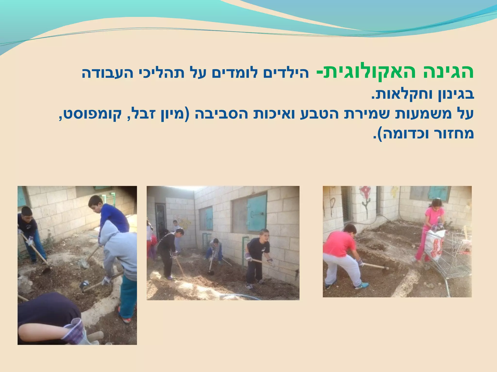 -‫האקולוגית‬ ‫הגינה‬‫העבודה‬ ‫תהליכי‬ ‫על‬ ‫לומדים‬ ‫הילדים‬
.‫וחקלאות‬ ‫בגינון‬
,‫קומפוסט‬ ,‫זבל‬ ‫)מיון‬ ‫הסביבה‬ ‫ואיכות‬ ‫הטבע‬ ‫שמירת‬ ‫משמעות‬ ‫על‬
.(‫וכדומה‬ ‫מחזור‬
 