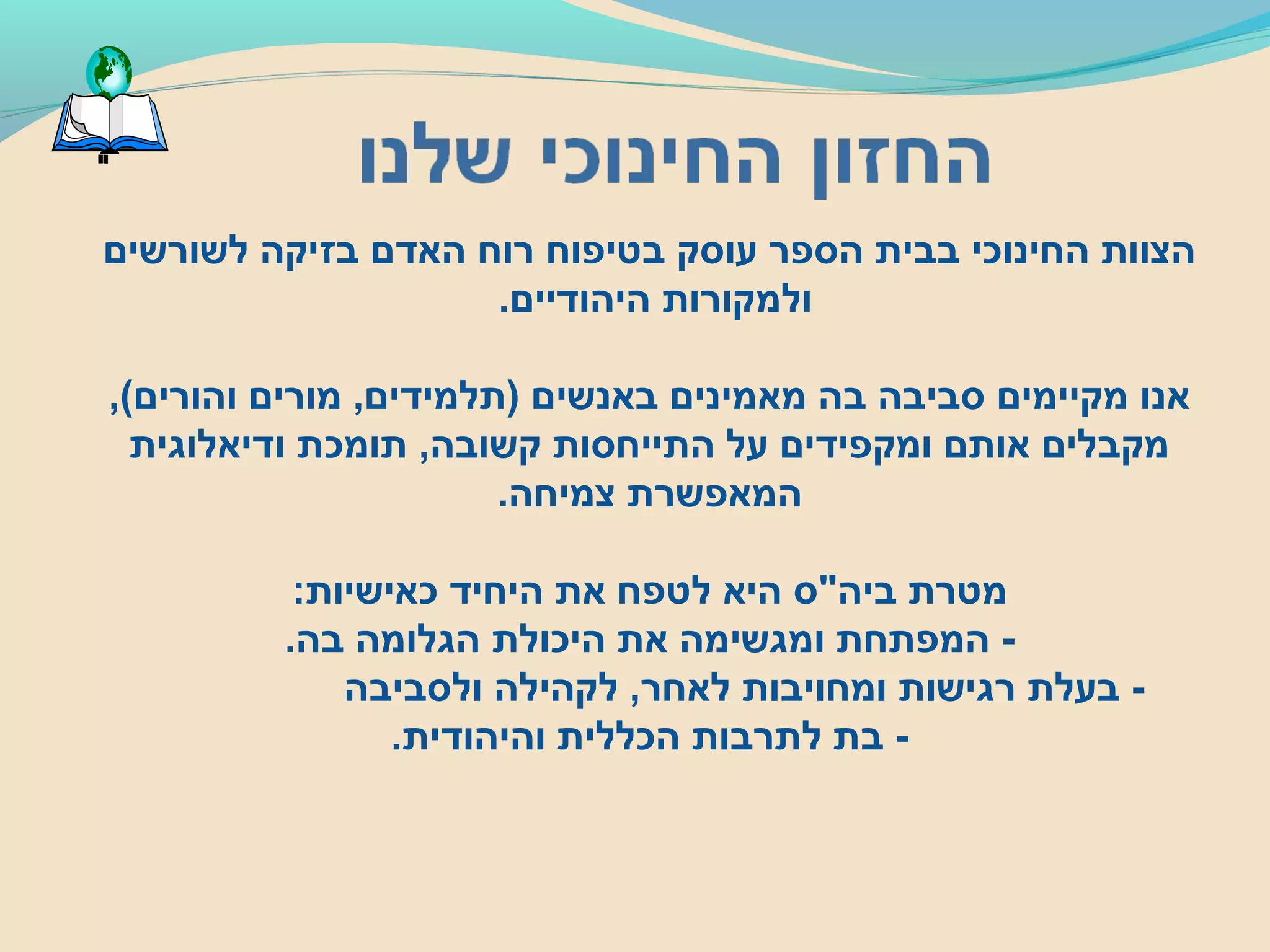 ‫לשורשים‬ ‫בזיקה‬ ‫האדם‬ ‫רוח‬ ‫בטיפוח‬ ‫עוסק‬ ‫הספר‬ ‫בבית‬ ‫החינוכי‬ ‫הצוות‬
.‫היהודיים‬ ‫ולמקורות‬
,(‫והורים‬ ‫מורים‬ ,‫)תלמידים‬ ‫באנשים‬ ‫מאמינים‬ ‫בה‬ ‫סביבה‬ ‫מקיימים‬ ‫אנו‬
‫ודיאלוגית‬ ‫תומכת‬ ,‫קשובה‬ ‫התייחסות‬ ‫על‬ ‫ומקפידים‬ ‫אותם‬ ‫מקבלים‬
.‫צמיחה‬ ‫המאפשרת‬
:‫כאישיות‬ ‫היחיד‬ ‫את‬ ‫לטפח‬ ‫היא‬ ‫ביה"ס‬ ‫מטרת‬
.‫בה‬ ‫הגלומה‬ ‫היכולת‬ ‫את‬ ‫ומגשימה‬ ‫המפתחת‬ -
‫ולסביבה‬ ‫לקהילה‬ ,‫לאחר‬ ‫ומחויבות‬ ‫רגישות‬ ‫בעלת‬ -
.‫והיהודית‬ ‫הכללית‬ ‫לתרבות‬ ‫בת‬ -
 