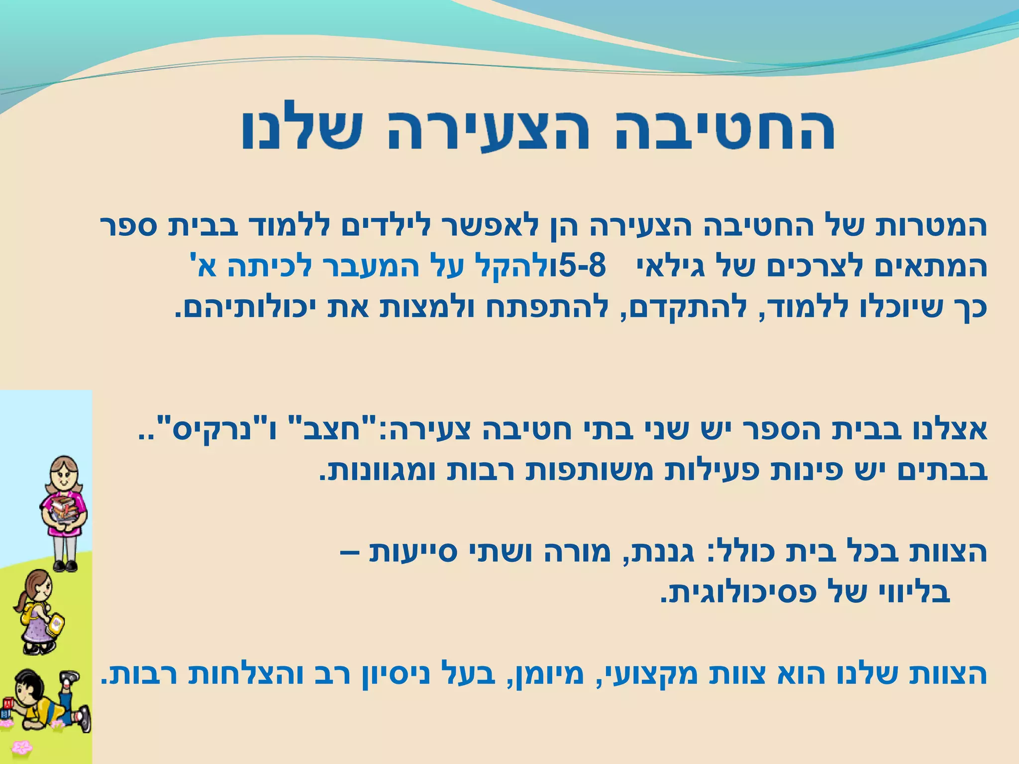 ‫ספר‬ ‫בבית‬ ‫ללמוד‬ ‫לילדים‬ ‫לאפשר‬ ‫הן‬ ‫הצעירה‬ ‫החטיבה‬ ‫של‬ ‫המטרות‬
‫גילאי‬ ‫של‬ ‫לצרכים‬ ‫המתאים‬5-8‫ו‬'‫א‬ ‫לכיתה‬ ‫המעבר‬ ‫על‬ ‫להקל‬
.‫יכולותיהם‬ ‫את‬ ‫ולמצות‬ ‫להתפתח‬ ,‫להתקדם‬ ,‫ללמוד‬ ‫שיוכלו‬ ‫כך‬
.."‫ו"נרקיס‬ "‫צעירה:"חצב‬ ‫חטיבה‬ ‫בתי‬ ‫שני‬ ‫יש‬ ‫הספר‬ ‫בבית‬ ‫אצלנו‬
.‫ומגוונות‬ ‫רבות‬ ‫משותפות‬ ‫פעילות‬ ‫פינות‬ ‫יש‬ ‫בבתים‬
– ‫סייעות‬ ‫ושתי‬ ‫מורה‬ ,‫גננת‬ :‫כולל‬ ‫בית‬ ‫בכל‬ ‫הצוות‬
.‫פסיכולוגית‬ ‫של‬ ‫בליווי‬
.‫רבות‬ ‫והצלחות‬ ‫רב‬ ‫ניסיון‬ ‫בעל‬ ,‫מיומן‬ ,‫מקצועי‬ ‫צוות‬ ‫הוא‬ ‫שלנו‬ ‫הצוות‬
 