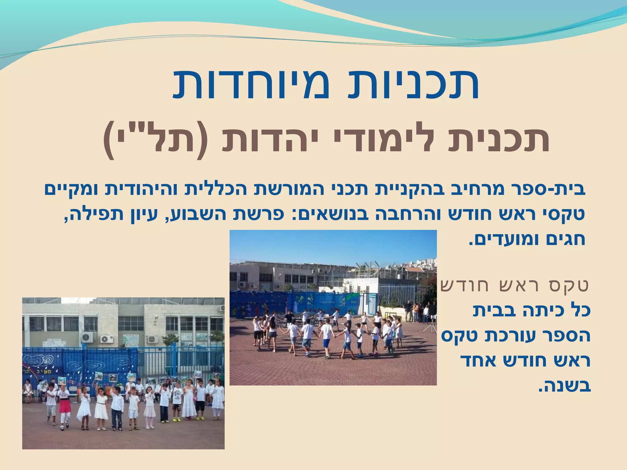 ‫מיוחדות‬ ‫תכניות‬
‫יהדות‬ ‫לימודי‬ ‫תכנית‬(‫)תל"י‬
‫ומקיים‬ ‫והיהודית‬ ‫הכללית‬ ‫המורשת‬ ‫תכני‬ ‫בהקניית‬ ‫מרחיב‬ ‫בית-ספר‬
,‫תפילה‬ ‫עיון‬ ,‫השבוע‬ ‫פרשת‬ :‫בנושאים‬ ‫והרחבה‬ ‫חודש‬ ‫ראש‬ ‫טקסי‬
.‫ומועדים‬ ‫חגים‬
‫חודש‬ ‫ראש‬ ‫טקס‬
‫בבית‬ ‫כיתה‬ ‫כל‬
‫טקס‬ ‫עורכת‬ ‫הספר‬
‫אחד‬ ‫חודש‬ ‫ראש‬
.‫בשנה‬
 