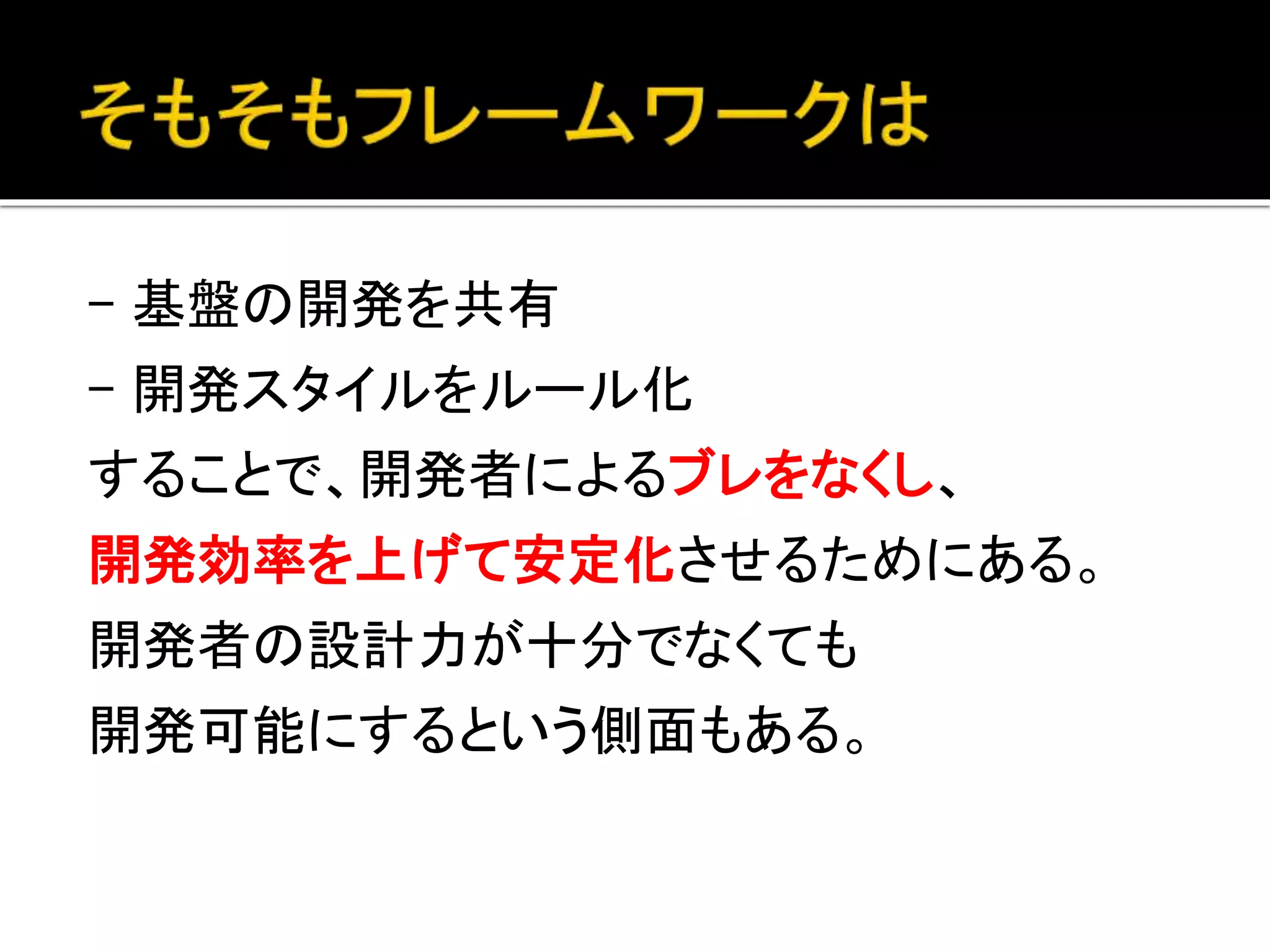 - 基盤の開発を共有
- 開発スタイルをルール化
することで、開発者によるブレをなくし、
開発効率を上げて安定化させるためにある。
開発者の設計力が十分でなくても
開発可能にするという側面もある。
 