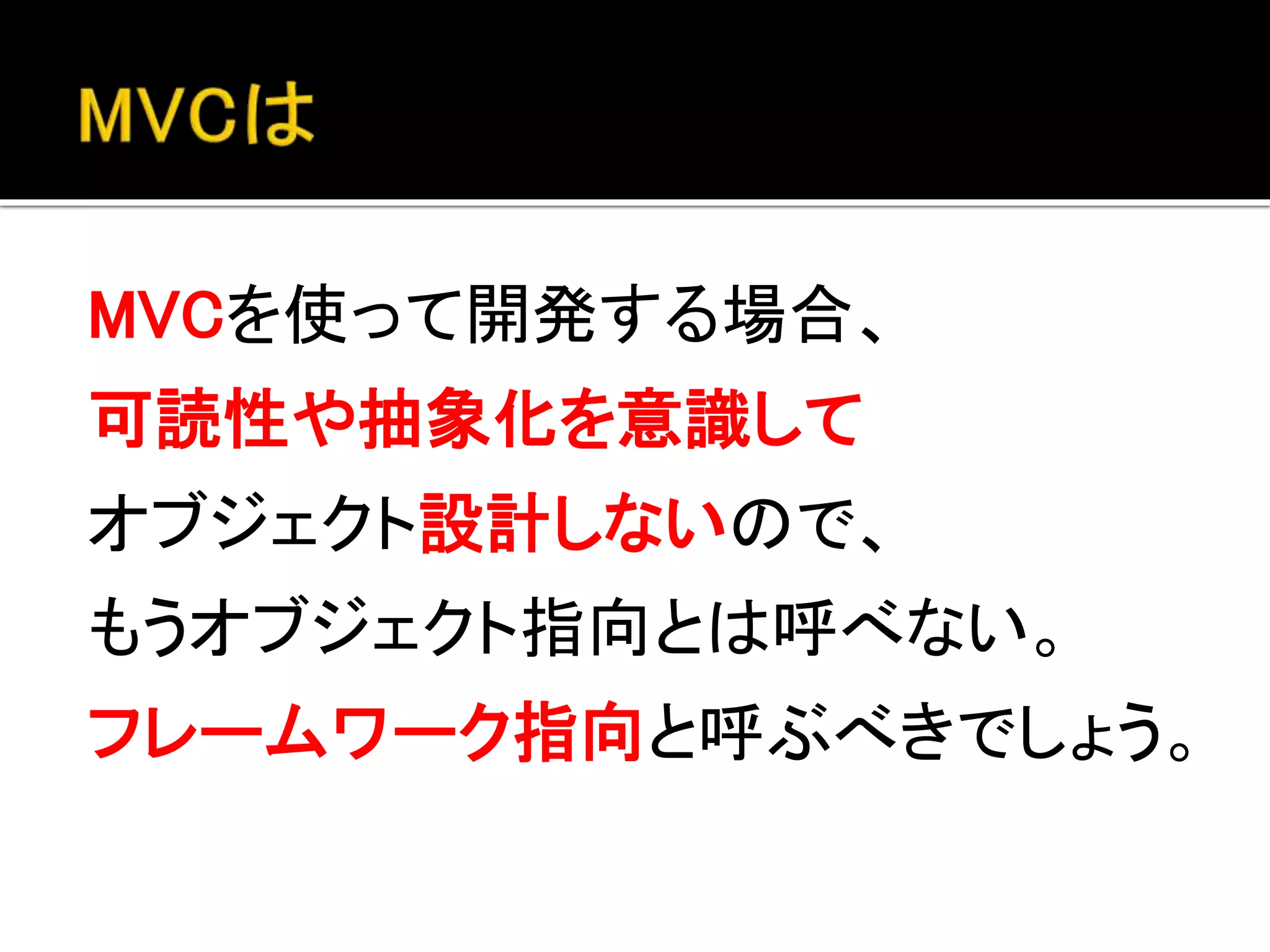 MVCを使って開発する場合、
可読性や抽象化を意識して
オブジェクト設計しないので、
（それ自体はオブジェクト指向で作られていても）
それを使っての開発は
オブジェクト指向というよりもむしろ
フレームワーク指向と呼ぶべきでしょう。
 