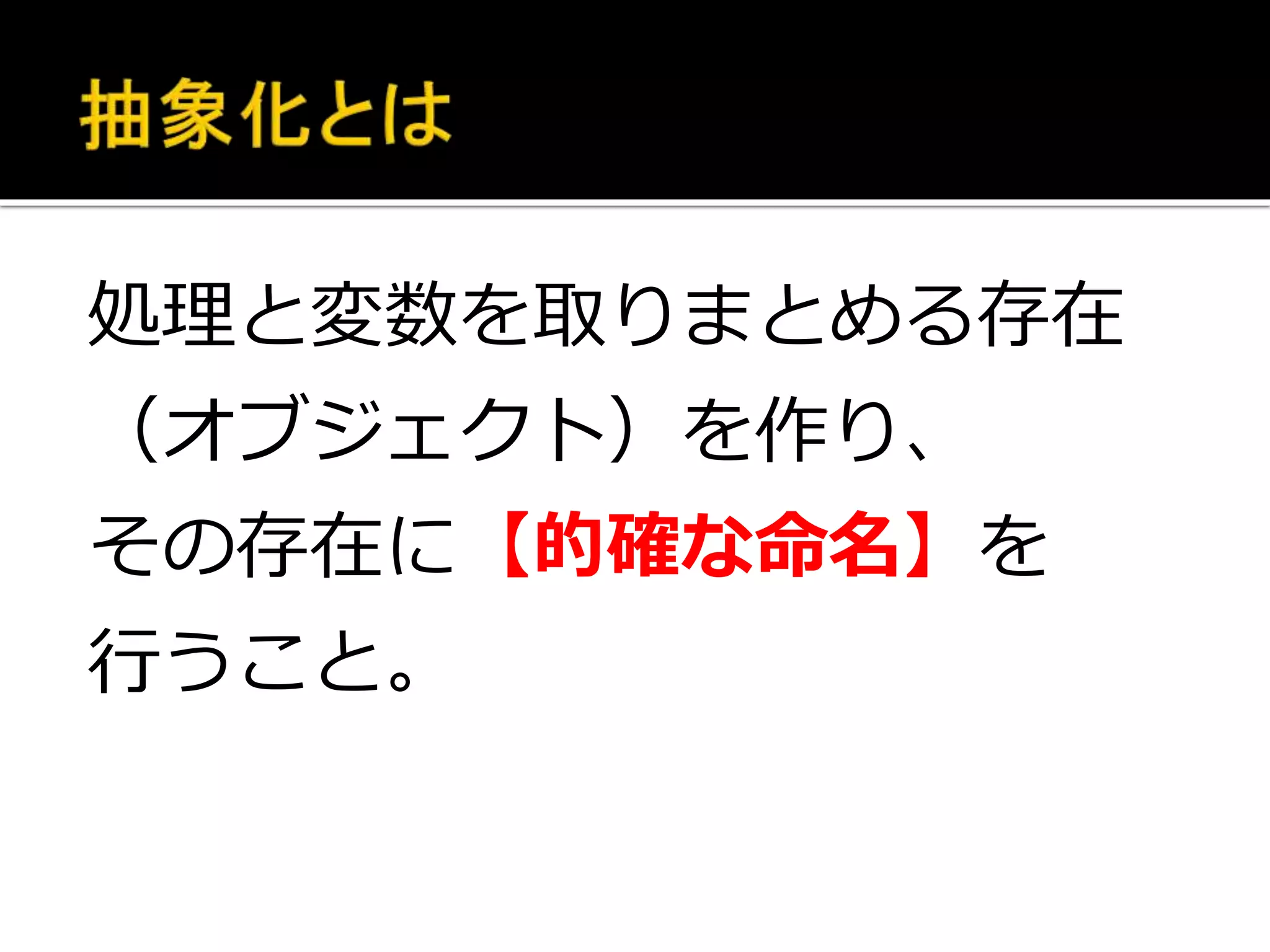 処理と変数を取りまとめる存在
（オブジェクト）を作り、
その存在に【的確な命名】を
行うこと。
 