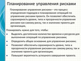 Планирование  управления  рисками
Планирование  управления  рисками  – это  процесс  
определения  подходов  и  планирования  операций  по  
управлению  рисками  проекта.  Он  позволяет  обеспечить  
соразмерность  уровня, типа  и  прозрачности  управления  
рисками  как  самому  риску, так  и  значению  проекта  для  
организации,
Планировать  нужно  для  того, чтобы:
 Выделить  достаточное  количество  времени  и  ресурсов  для  
выполнения  операций  по  управлению  рисками;
 Определить  общее  основание  для  управления  рисками;
 Позволяет  обеспечить  соразмерность  уровня,  типа  и  
прозрачности  управления  рисками  как  самому  риску,  так  и  
значению  проекта  для  организации;
 Повышает  вероятность  успешного  завершения  проекта.
 