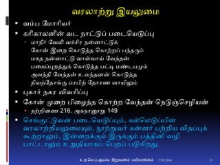 வரலாற்று இயலுனம
 வம்ப தமாாியர்
 காிகாலைின் வட நாட்டுப் பனடசயடுப்பு
 மாநீர் தவலி வச்சிர நன்ைாட்டுக்
தகான் இனற சகாடுத்த சகாற்றப் பந்தரும்
மகத நன்ைாட்டு வாள்வாய் தவந்தன்
பனகப்புறத்துக் சகாடுத்த பட்டி மண்டபமும்
அவந்தி தவந்தன் உவந்தைன் சகாடுத்த
நிவந்ததாங்ும மரபிற் ததாரண வாயிலும்
 புகார் நகர விவாிப்பு
 தகான் முனற பினழத்த சகாற்ற தவந்தன் சநடுஞ்சசழியன்
 நற்றினண 216. அகநானூறு 149
 சசங்ுமட்டுவன் பனடசயடுப்பும், க்சலடுப்பின்
வரலாற்றியலுனமயும், நூற்றுவர் கன்ைர் பற்றிய விதப்புக்
கூற்றாலும், இன்னறக்ுமம் இருக்ுமம் பத்திைி வழி
பாட்டாலும் உறுதியாகப் சபறப் படுகிறது.
7/28/2014உ.த.மெ.ப.ஆய்வு நிறுவனம் பயிலரங்கம் 11
 
