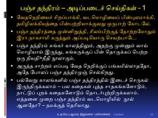 பஞ்ச தந்திரம் – அடிப்பனடச் சசய்திகள் - 1
 தவதசநறினயச் சிறப்பாக்கி, வடசமாழினயப் பின்புலமாக்கி,
தமிழிலக்கியத்னத பின்பற்றியாக்ுமவது ஒருபாற் தகாடதல.
 பஞ்ச தந்திரத்னத முன்ைிறுத்தி, சிலம்பிற்ுமத் ததாற்றதமாதும்
இரா.நாகசாமி கருத்தும் அப்படிசயாரு சசயற்பாதட.
 பஞ்ச தந்திரம் சுங்கர் காலத்திலும், அதற்ும முன்னும் வாய்
சமாழியாய் இருந்து, சுங்கருக்ுமப் பின் சதாுமக்கப் சபற்ற
ஒரு நியதி>நீதி நூலாுமம்.
 அருத்த சாற்றம் எப்படி தவத சநறிக்ுமப் பங்கமி்லாதததா,
அதத தபாலப் பஞ்ச தந்திரமுஞ் சச்கிறது.
 ப்தவறு காலங்கைி் பஞ்ச தந்திரத்தி் இனடச் சசருக்
இருந்திருக்கலாம் – பல கனதகள் புத்த சாதகங்கதைாடும்,
நாட்டுப் புறக் கனதகதைாடும் சதாடர்புற்றிருக்கலாம்.
எத்தனை முனற பஞ்ச தந்திரம் வடசமாழியி் நூ்
ஆைததா? – நமக்ுமத் சதாியாது.
7/28/2014உ.த.மெ.ப.ஆய்வு நிறுவனம் பயிலரங்கம் 13
 