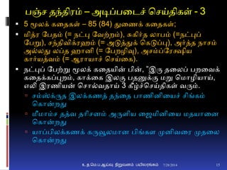 பஞ்ச தந்திரம் – அடிப்பனடச் சசய்திகள் - 3
 5 மூலக் கனதகள் – 85 (84) துனணக் கனதகள்;
 மித்ர தபதம் (= நட்பு தவற்றம்), சுகிர்த லாபம் (=நட்புப்
தபறு), சந்திவிக்ரெம் (= அடுத்துக் சகடுப்பு), அர்த்த நாசம்
அ்லது லப்த ொைி (= தபறழிவு), அசம்ப்தரக்ஷிய
கார்யத்வம் (= ஆராயாச் சசய்னக).
 நட்புப் தபற்று மூலக் கனதயின் பின், ”இரு தனலப் பறனவக்
கனதக்கப்புறம், காக்னக இலும பதனுக்ும மறு சமாழியாய்,
எலி இரணியன் சசா்வதாய் 3 கீழ்ச்சசய்திகள் வரும்.
 சம்ஸ்க்ருத இலக்கணத் தந்னத பாணிைினயச் சிங்கம்
சகான்றது
 மீமாம்ச தத்வ தாிசைம் அருைிய னைமிைினய மதயானை
சகான்றது
 யாப்பிலக்கணக் கருவூலமாை பிங்கை முைிவனர முதனல
சகான்றது
7/28/2014உ.த.மெ.ப.ஆய்வு நிறுவனம் பயிலரங்கம் 15
 