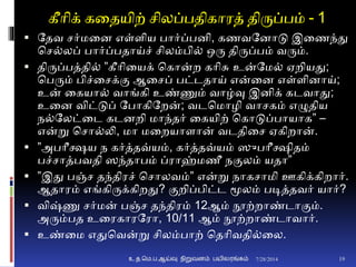 கீாிக் கனதயிற் சிலப்பதிகாரத் திருப்பம் - 1
 ததவ சர்மனை எள்ைிய பார்ப்பைி, கணவதைாடு இனணந்து
சச்லப் பார்ப்பதாய்ச் சிலம்பி் ஒரு திருப்பம் வரும்.
 திருப்பத்தி் ”கீாினயக் சகான்ற காிசு உன்தம் ஏறியது;
சபரும் பிச்னசக்ும ஆனசப் பட்டதாய் என்னை எள்ைிைாய்;
உன் னகயா் வாங்கி உண்ணும் வாழ்வு இைிக் கடவாது;
உனை விட்டுப் தபாகிதறன்; வடசமாழி வாசகம் எழுதிய
ந்தலட்னட கடைறி மாந்தர் னகயிற் சகாடுப்பாயாக” –
என்று சசா்லி, மா மனறயாைான் வடதினச ஏகிறான்.
 ”அபாீக்ஷய ந கர்த்தவ்யம், கர்த்தவ்யம் ஸுபாீக்ஷிதம்
பச்சாத்பவதி ஸந்தாபம் ப்ராஹ்மணீ நுமலம் யதா”
 ”இது பஞ்ச தந்திரச் சசாலவம்” என்று நாகசாமி ஊகிக்கிறார்.
ஆதாரம் எங்கிருக்கிறது? ுமறிப்பிட்ட மூலம் படித்தவர் யார்?
 விஷ்ணு சர்மன் பஞ்ச தந்திரம் 12ஆம் நூற்றாண்டாுமம்.
அரும்பத உனரகாரதரா, 10/11 ஆம் நூற்றாண்டாவார்.
 உண்னம எதுசவன்று சிலம்பாற் சதாிவதி்னல.
7/28/2014உ.த.மெ.ப.ஆய்வு நிறுவனம் பயிலரங்கம் 19
 