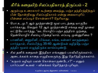 கீாிக் கனதயிற் சிலப்பதிகாரத் திருப்பம் - 2
 அரும்பத உனரகாரர் கூற்னற னவத்து, பஞ்ச தந்திரத்திற்ுமப்
பின் ததான்றியது சிலப்பதிகாரம் என்று னவயாபுாிப்
பிள்னை எப்படிச் சசான்ைார்? சதாியாது.
 சபா.உ.மு.1 ஆம் நூற்றாண்டு மூல பாடத்னத யாருதம
பார்க்காது, சவறும் 12 ஆம் நூற்றாண்டு சங்கத வழி நூனல
மட்டுதம பார்த்து, “வடசமாழிப் பஞ்ச தந்திரம் முந்னத,
சதன்சமாழிச் சிலம்பு பிந்னத”யாம். எப்படி முன்னுாினம ?
 பாணிைி, னைமிைி, பிங்கல, சுங்க, கன்ைர் வாதத்னதப்
பார்த்தா், சிலம்பிற்ும 35-40 ஆண்டுகள் கழித்தத பஞ்ச
தந்திர மூலம் எழுந்திருக்க வாய்ப்புண்டு.
 சில தைிக் கனதகள் இந்தியா எங்கணும் பரவியிருக்கலாம்.
அனடக்கலக் கானத எழுதியவருக்ும இது சதாிந்திருக்கலாம்.
 “கருமம் கழியும் பலன் சகாள்வாருண்தடா?” – எனும்
பார்ப்பைி கூவ் - விைக்கம் சதாிந்தாற் புாியும்.
7/28/2014உ.த.மெ.ப.ஆய்வு நிறுவனம் பயிலரங்கம் 20
 