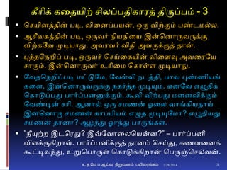 கீாிக் கனதயிற் சிலப்பதிகாரத் திருப்பம் - 3
 சசயிைத்தின் படி, வினைப்பயன், ஒரு விற்ுமம் பண்டம்ல.
 ஆசீவகத்தின் படி, ஒருவர் நியதினய இன்சைாருவருக்ும
விற்கதவ முடியாது. அவரவர் விதி அவருக்ுமத் தான்.
 புத்தசநறிப் படி, ஒருவர் சசய்னகயின் வினைவு அவனரதய
சாரும். இன்சைாருவர் உாினம சகாள்ை முடியாது.
 தவதசநறிப்படி மட்டுதம, தவள்வி நடத்தி, பாவ புண்ணியங்
கனை, இன்சைாருவருக்ும நகர்த்த முடியும். எைதவ எழுதிக்
சகாடுப்பது பார்ப்பைனுக்ுமம், கூவி விற்பது மனைவிக்ுமம்
தவண்டின் சாி. ஆைா் ஒரு சமணன் ஓனல வாங்கியதாய்
இன்சைாரு சமணன் காப்பியம் எழுத முடியுதமா? எழுதியது
சமணன் தாைா? ஆழ்ந்து ஓர்ந்து பாருங்கள்.
 ”நீயுற்ற இடசரது? இவ்தவானலசயன்ை?” – பார்ப்பைி
விைக்ுமகிறாள். பார்ப்பைிக்ுமத் தாைம் சசய்து, கணவனைக்
கூட்டிவந்து, உறுசபாருள் சகாடுக்கிறான் சபருஞ்சச்வன்.
7/28/2014உ.த.மெ.ப.ஆய்வு நிறுவனம் பயிலரங்கம் 21
 